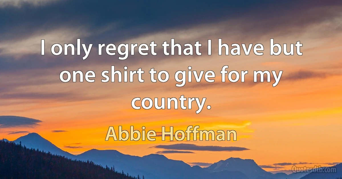 I only regret that I have but one shirt to give for my country. (Abbie Hoffman)