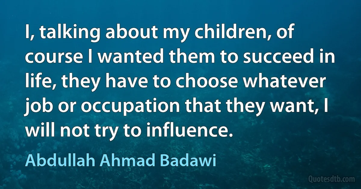 I, talking about my children, of course I wanted them to succeed in life, they have to choose whatever job or occupation that they want, I will not try to influence. (Abdullah Ahmad Badawi)