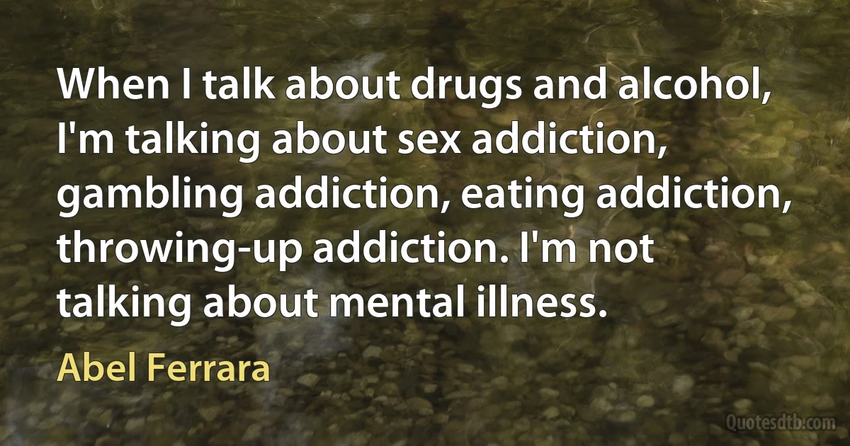 When I talk about drugs and alcohol, I'm talking about sex addiction, gambling addiction, eating addiction, throwing-up addiction. I'm not talking about mental illness. (Abel Ferrara)