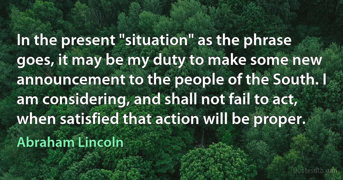 In the present "situation" as the phrase goes, it may be my duty to make some new announcement to the people of the South. I am considering, and shall not fail to act, when satisfied that action will be proper. (Abraham Lincoln)