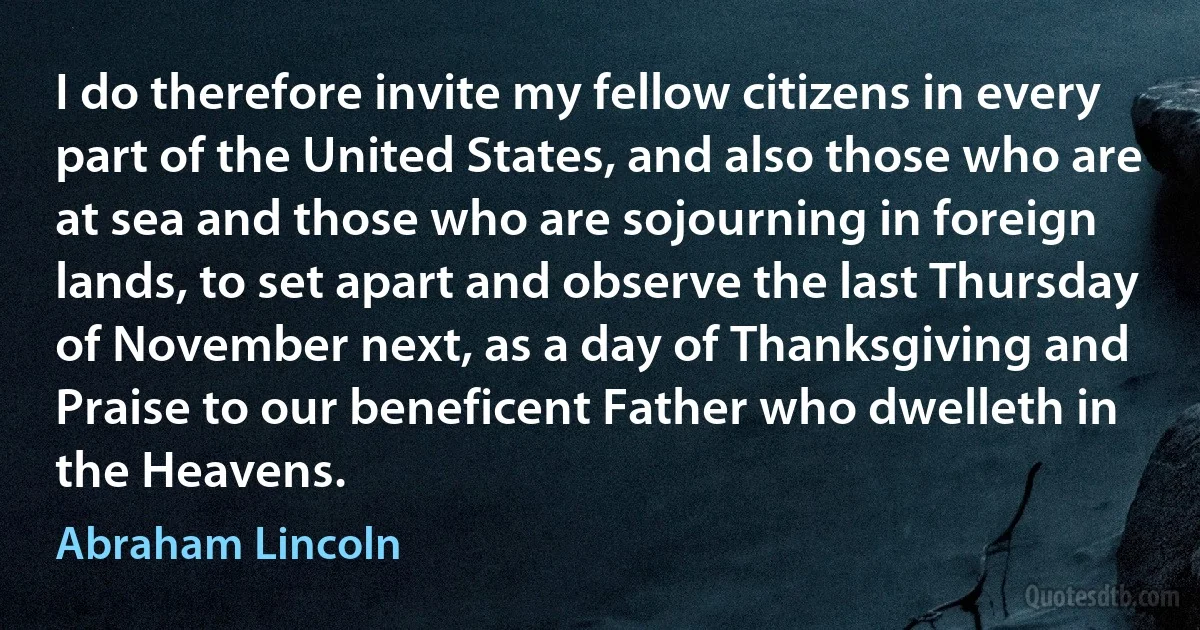 I do therefore invite my fellow citizens in every part of the United States, and also those who are at sea and those who are sojourning in foreign lands, to set apart and observe the last Thursday of November next, as a day of Thanksgiving and Praise to our beneficent Father who dwelleth in the Heavens. (Abraham Lincoln)