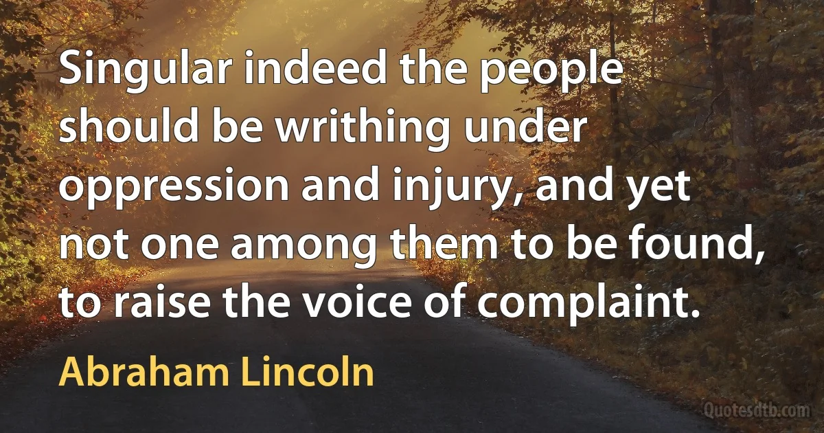 Singular indeed the people should be writhing under oppression and injury, and yet not one among them to be found, to raise the voice of complaint. (Abraham Lincoln)