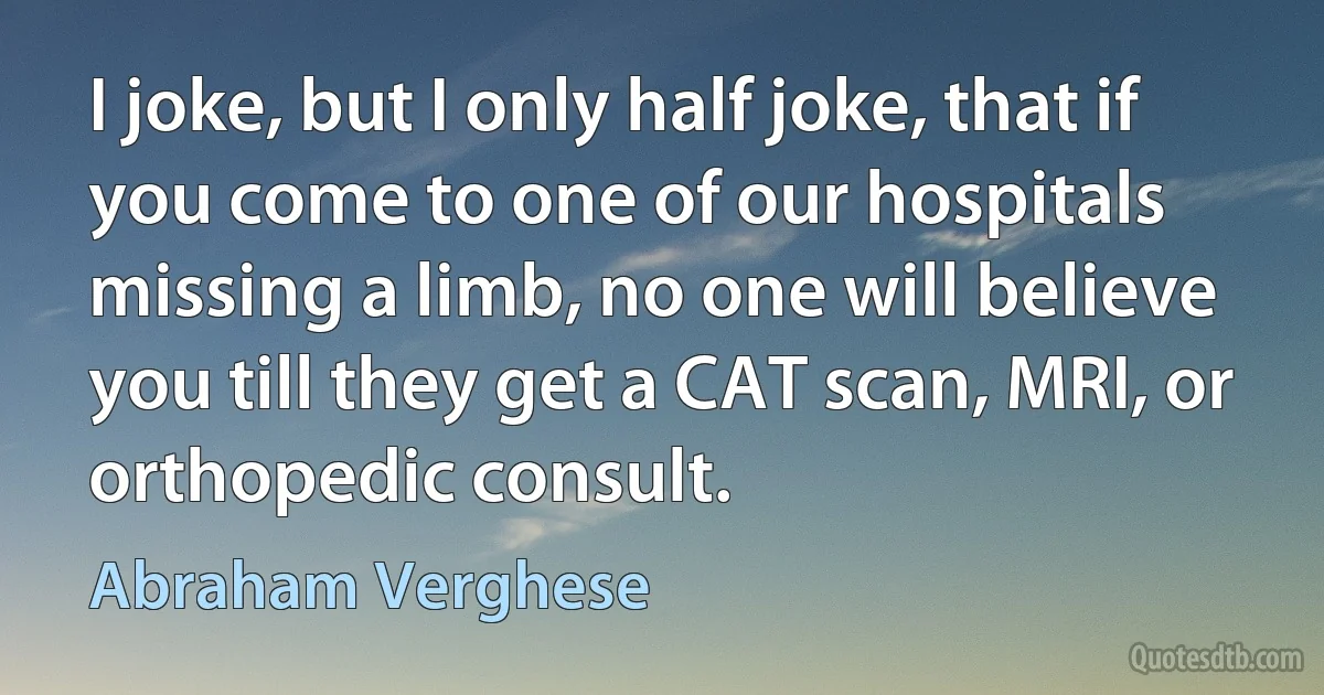 I joke, but I only half joke, that if you come to one of our hospitals missing a limb, no one will believe you till they get a CAT scan, MRI, or orthopedic consult. (Abraham Verghese)