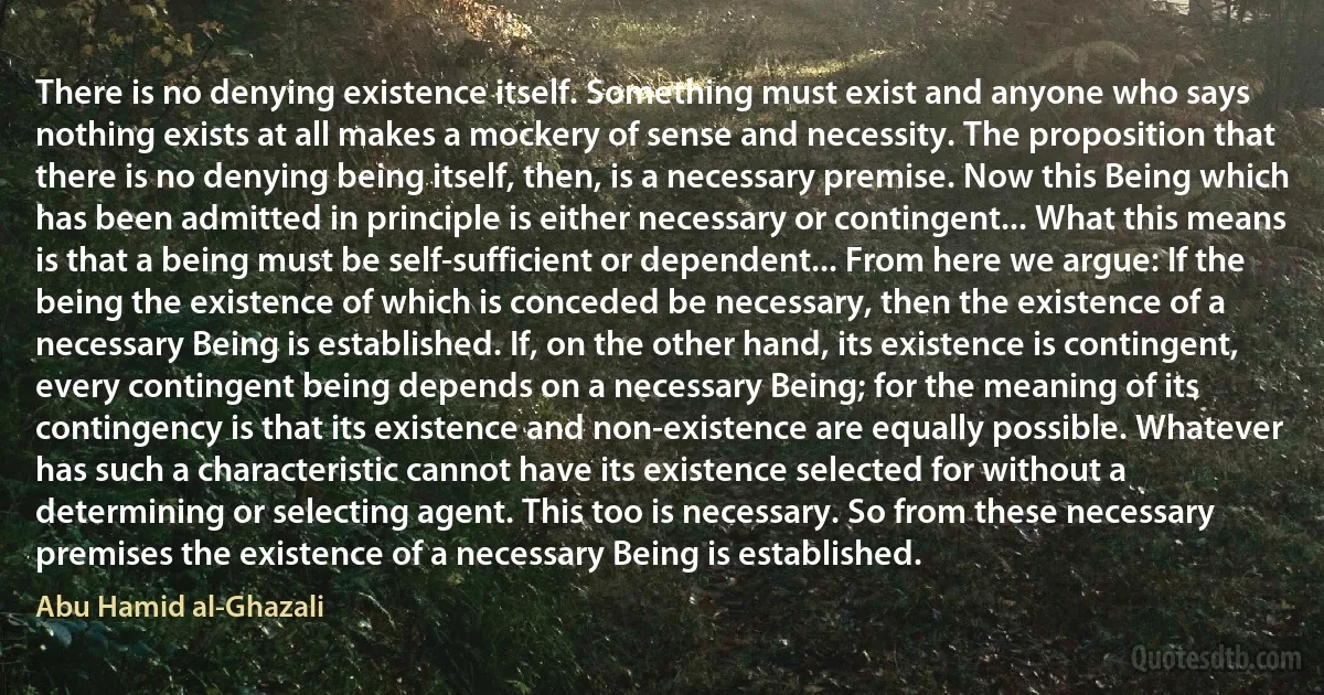 There is no denying existence itself. Something must exist and anyone who says nothing exists at all makes a mockery of sense and necessity. The proposition that there is no denying being itself, then, is a necessary premise. Now this Being which has been admitted in principle is either necessary or contingent... What this means is that a being must be self-sufficient or dependent... From here we argue: If the being the existence of which is conceded be necessary, then the existence of a necessary Being is established. If, on the other hand, its existence is contingent, every contingent being depends on a necessary Being; for the meaning of its contingency is that its existence and non-existence are equally possible. Whatever has such a characteristic cannot have its existence selected for without a determining or selecting agent. This too is necessary. So from these necessary premises the existence of a necessary Being is established. (Abu Hamid al-Ghazali)