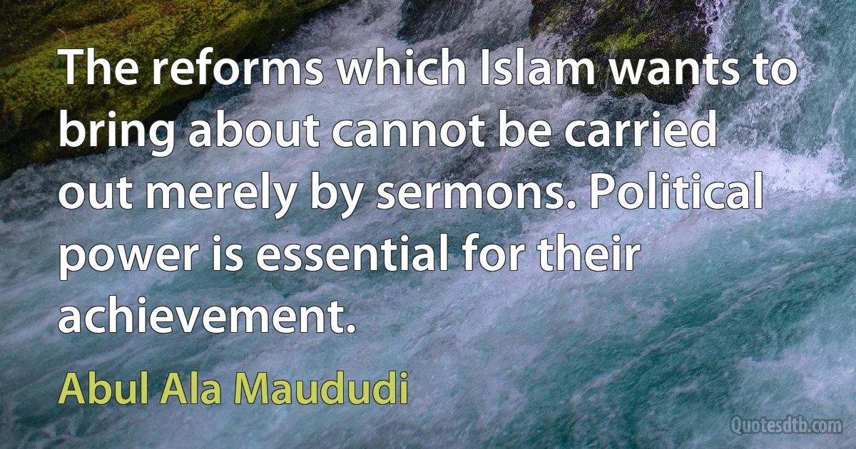 The reforms which Islam wants to bring about cannot be carried out merely by sermons. Political power is essential for their achievement. (Abul Ala Maududi)