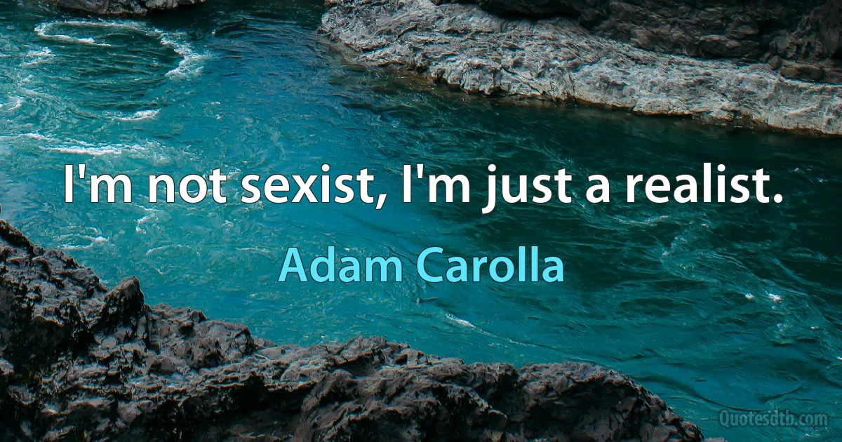 I'm not sexist, I'm just a realist. (Adam Carolla)