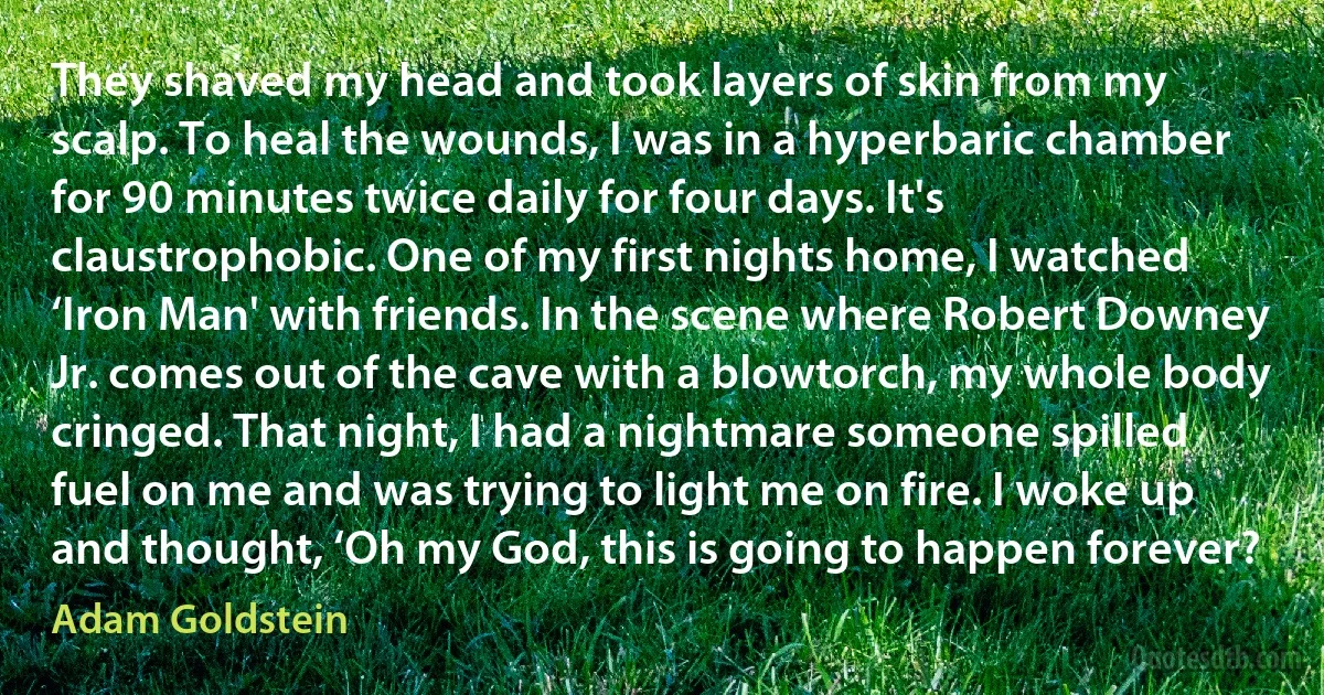 They shaved my head and took layers of skin from my scalp. To heal the wounds, I was in a hyperbaric chamber for 90 minutes twice daily for four days. It's claustrophobic. One of my first nights home, I watched ‘Iron Man' with friends. In the scene where Robert Downey Jr. comes out of the cave with a blowtorch, my whole body cringed. That night, I had a nightmare someone spilled fuel on me and was trying to light me on fire. I woke up and thought, ‘Oh my God, this is going to happen forever? (Adam Goldstein)