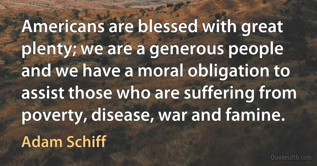 Americans are blessed with great plenty; we are a generous people and we have a moral obligation to assist those who are suffering from poverty, disease, war and famine. (Adam Schiff)