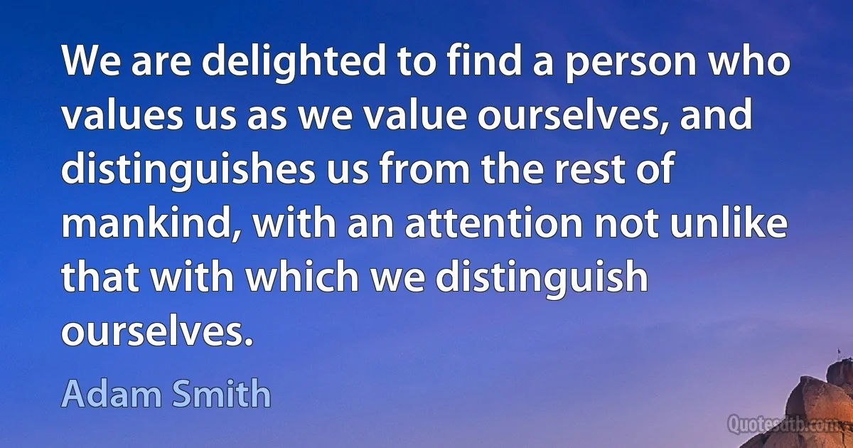 We are delighted to find a person who values us as we value ourselves, and distinguishes us from the rest of mankind, with an attention not unlike that with which we distinguish ourselves. (Adam Smith)