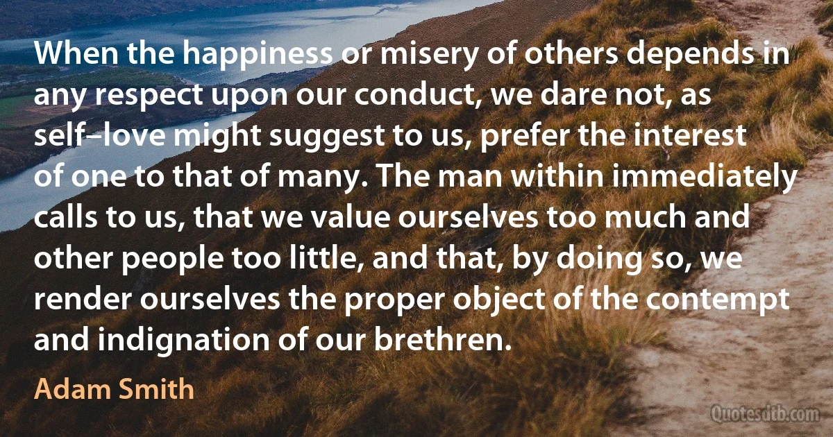 When the happiness or misery of others depends in any respect upon our conduct, we dare not, as self–love might suggest to us, prefer the interest of one to that of many. The man within immediately calls to us, that we value ourselves too much and other people too little, and that, by doing so, we render ourselves the proper object of the contempt and indignation of our brethren. (Adam Smith)