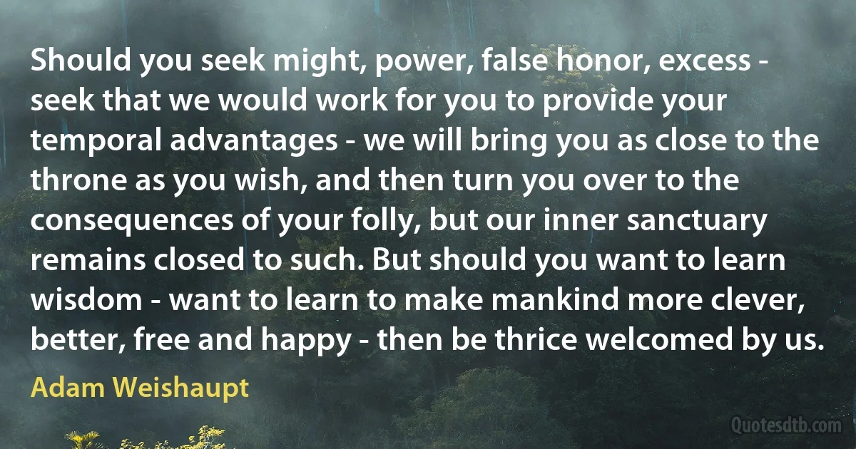 Should you seek might, power, false honor, excess - seek that we would work for you to provide your temporal advantages - we will bring you as close to the throne as you wish, and then turn you over to the consequences of your folly, but our inner sanctuary remains closed to such. But should you want to learn wisdom - want to learn to make mankind more clever, better, free and happy - then be thrice welcomed by us. (Adam Weishaupt)