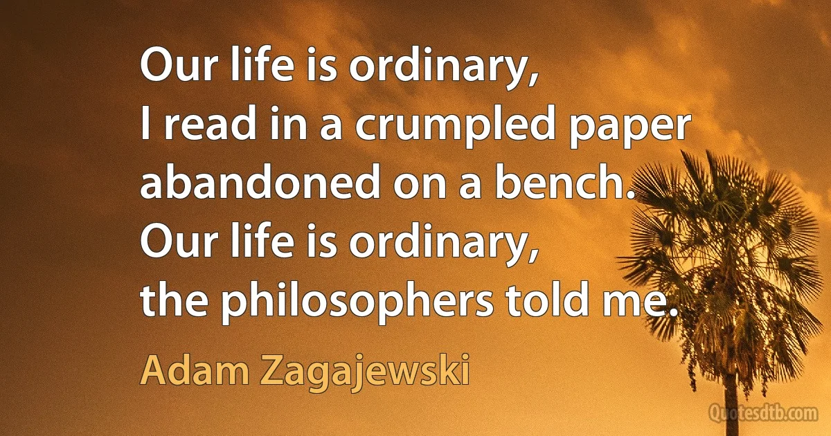 Our life is ordinary,
I read in a crumpled paper
abandoned on a bench.
Our life is ordinary,
the philosophers told me. (Adam Zagajewski)