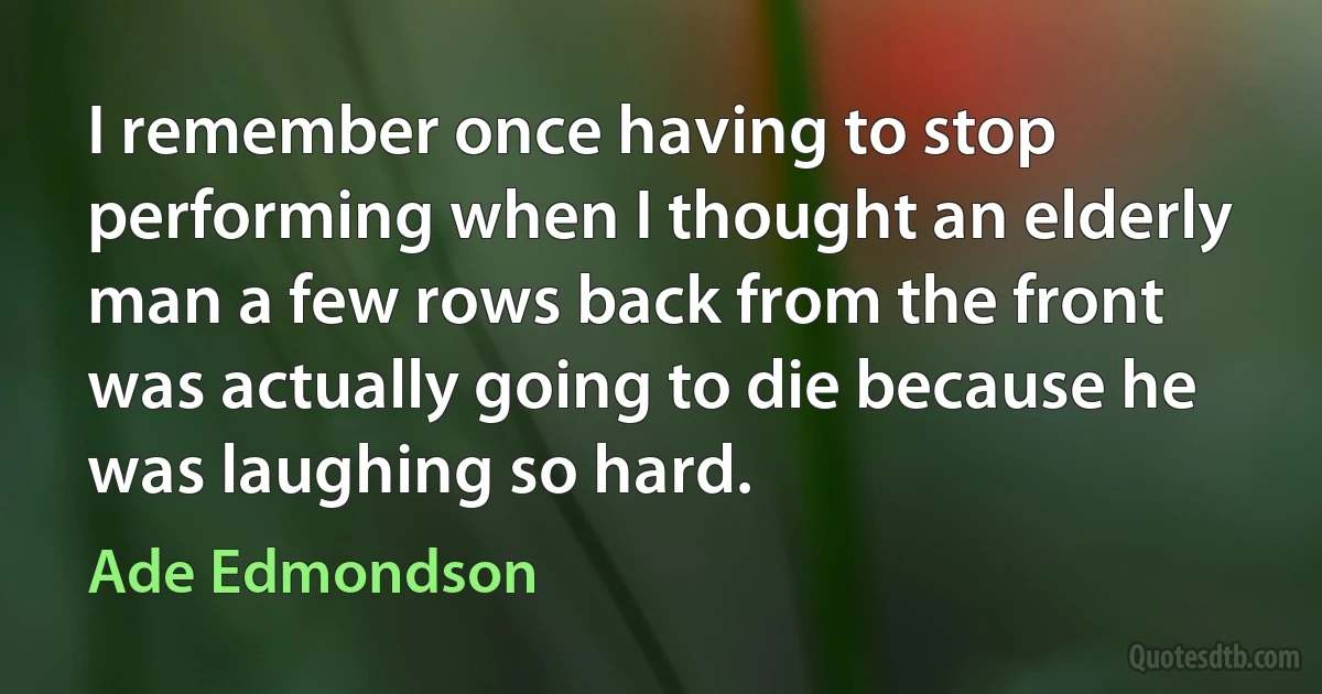 I remember once having to stop performing when I thought an elderly man a few rows back from the front was actually going to die because he was laughing so hard. (Ade Edmondson)