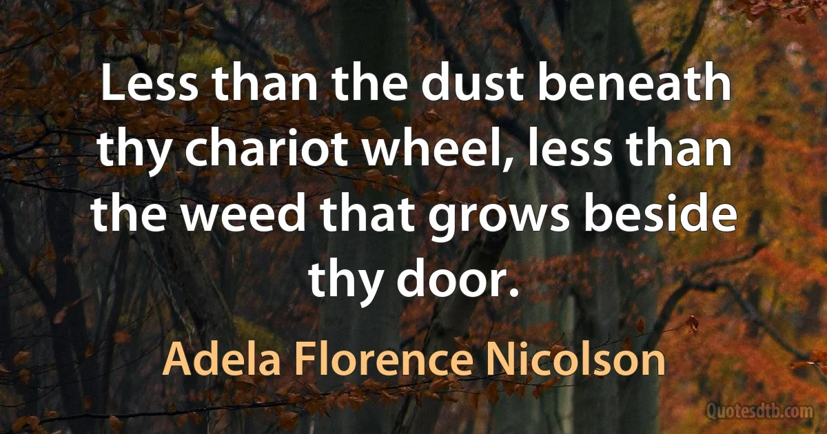 Less than the dust beneath thy chariot wheel, less than the weed that grows beside thy door. (Adela Florence Nicolson)