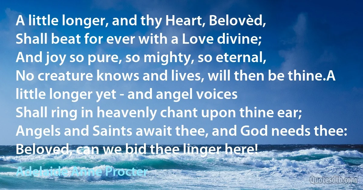 A little longer, and thy Heart, Belovèd,
Shall beat for ever with a Love divine;
And joy so pure, so mighty, so eternal,
No creature knows and lives, will then be thine.A little longer yet - and angel voices
Shall ring in heavenly chant upon thine ear;
Angels and Saints await thee, and God needs thee:
Beloved, can we bid thee linger here! (Adelaide Anne Procter)