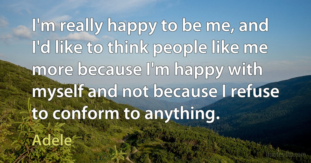 I'm really happy to be me, and I'd like to think people like me more because I'm happy with myself and not because I refuse to conform to anything. (Adele)