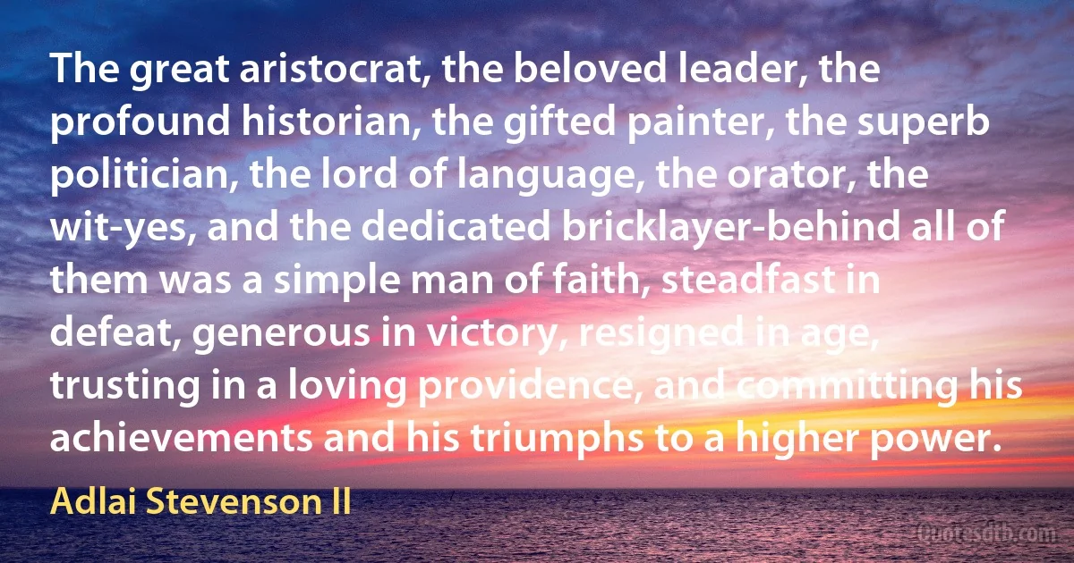 The great aristocrat, the beloved leader, the profound historian, the gifted painter, the superb politician, the lord of language, the orator, the wit-yes, and the dedicated bricklayer-behind all of them was a simple man of faith, steadfast in defeat, generous in victory, resigned in age, trusting in a loving providence, and committing his achievements and his triumphs to a higher power. (Adlai Stevenson II)