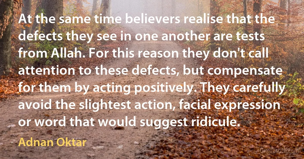 At the same time believers realise that the defects they see in one another are tests from Allah. For this reason they don't call attention to these defects, but compensate for them by acting positively. They carefully avoid the slightest action, facial expression or word that would suggest ridicule. (Adnan Oktar)