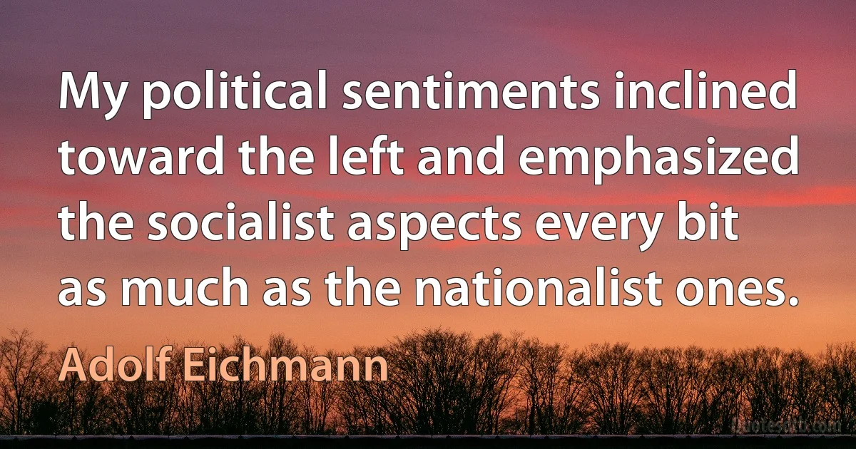 My political sentiments inclined toward the left and emphasized the socialist aspects every bit as much as the nationalist ones. (Adolf Eichmann)