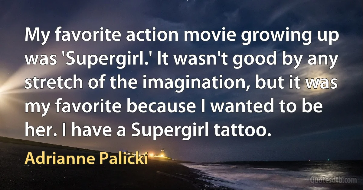 My favorite action movie growing up was 'Supergirl.' It wasn't good by any stretch of the imagination, but it was my favorite because I wanted to be her. I have a Supergirl tattoo. (Adrianne Palicki)