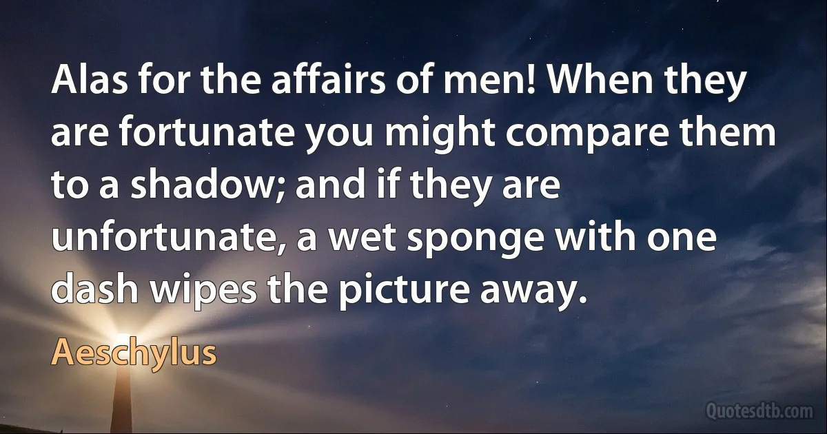 Alas for the affairs of men! When they are fortunate you might compare them to a shadow; and if they are unfortunate, a wet sponge with one dash wipes the picture away. (Aeschylus)