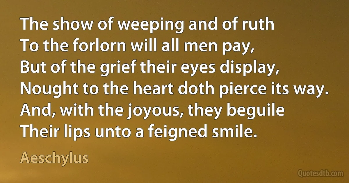 The show of weeping and of ruth
To the forlorn will all men pay,
But of the grief their eyes display,
Nought to the heart doth pierce its way.
And, with the joyous, they beguile
Their lips unto a feigned smile. (Aeschylus)