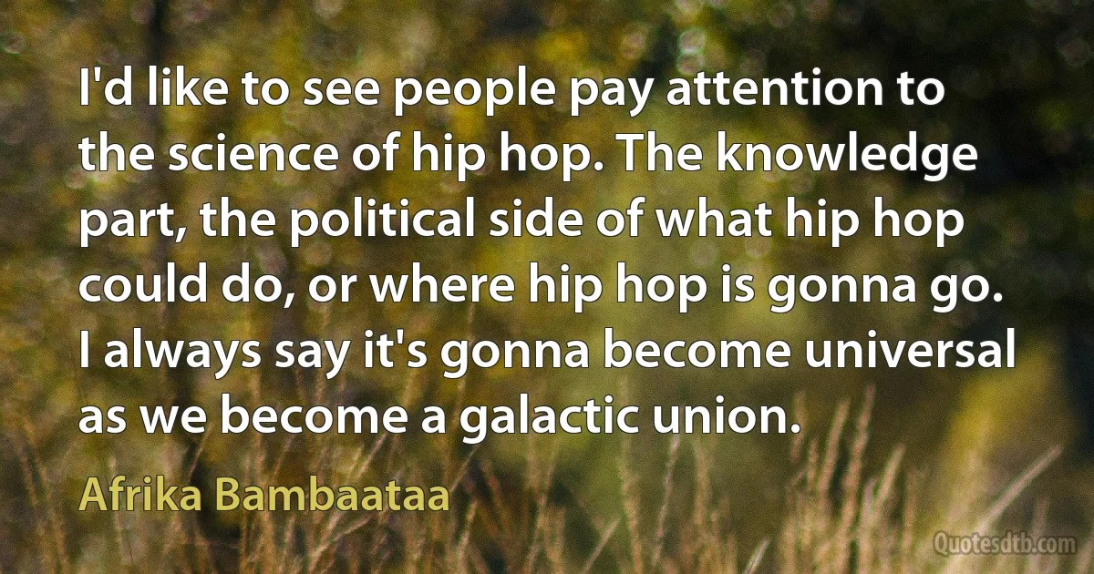 I'd like to see people pay attention to the science of hip hop. The knowledge part, the political side of what hip hop could do, or where hip hop is gonna go. I always say it's gonna become universal as we become a galactic union. (Afrika Bambaataa)