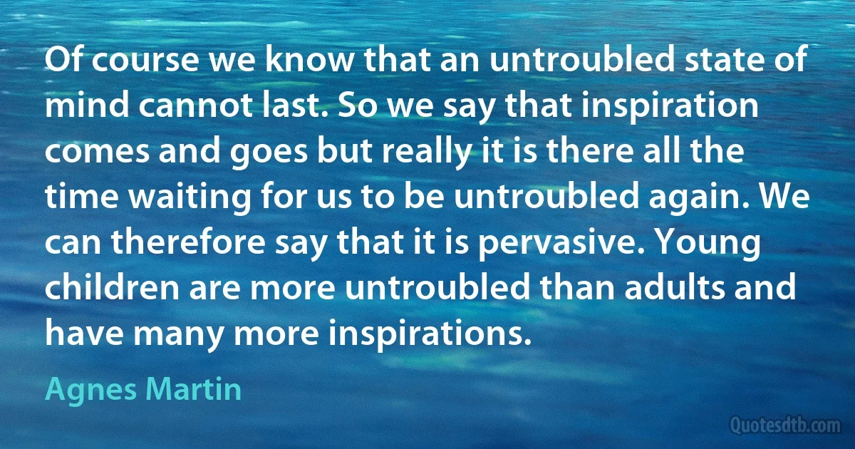 Of course we know that an untroubled state of mind cannot last. So we say that inspiration comes and goes but really it is there all the time waiting for us to be untroubled again. We can therefore say that it is pervasive. Young children are more untroubled than adults and have many more inspirations. (Agnes Martin)