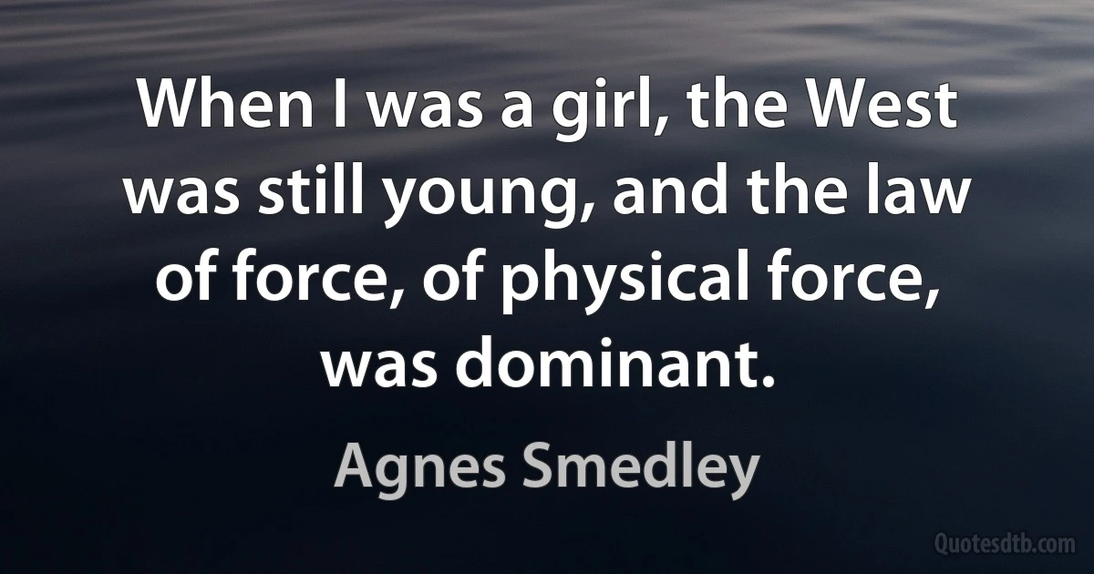 When I was a girl, the West was still young, and the law of force, of physical force, was dominant. (Agnes Smedley)