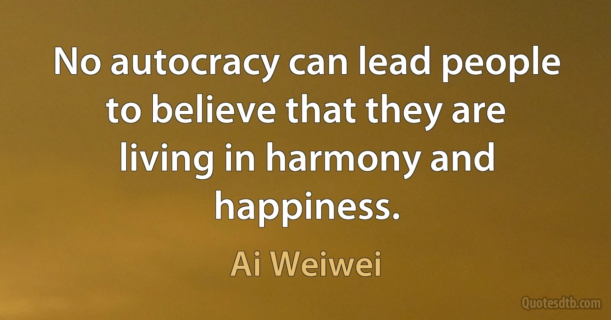 No autocracy can lead people to believe that they are living in harmony and happiness. (Ai Weiwei)