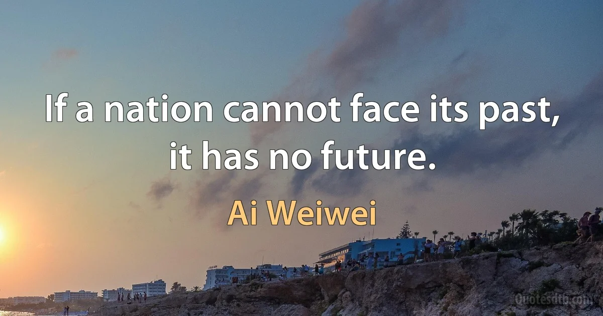 If a nation cannot face its past, it has no future. (Ai Weiwei)