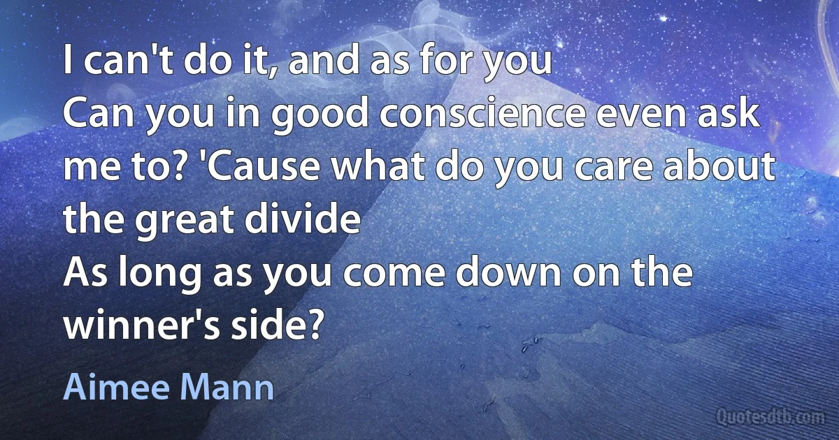 I can't do it, and as for you
Can you in good conscience even ask me to? 'Cause what do you care about the great divide
As long as you come down on the winner's side? (Aimee Mann)