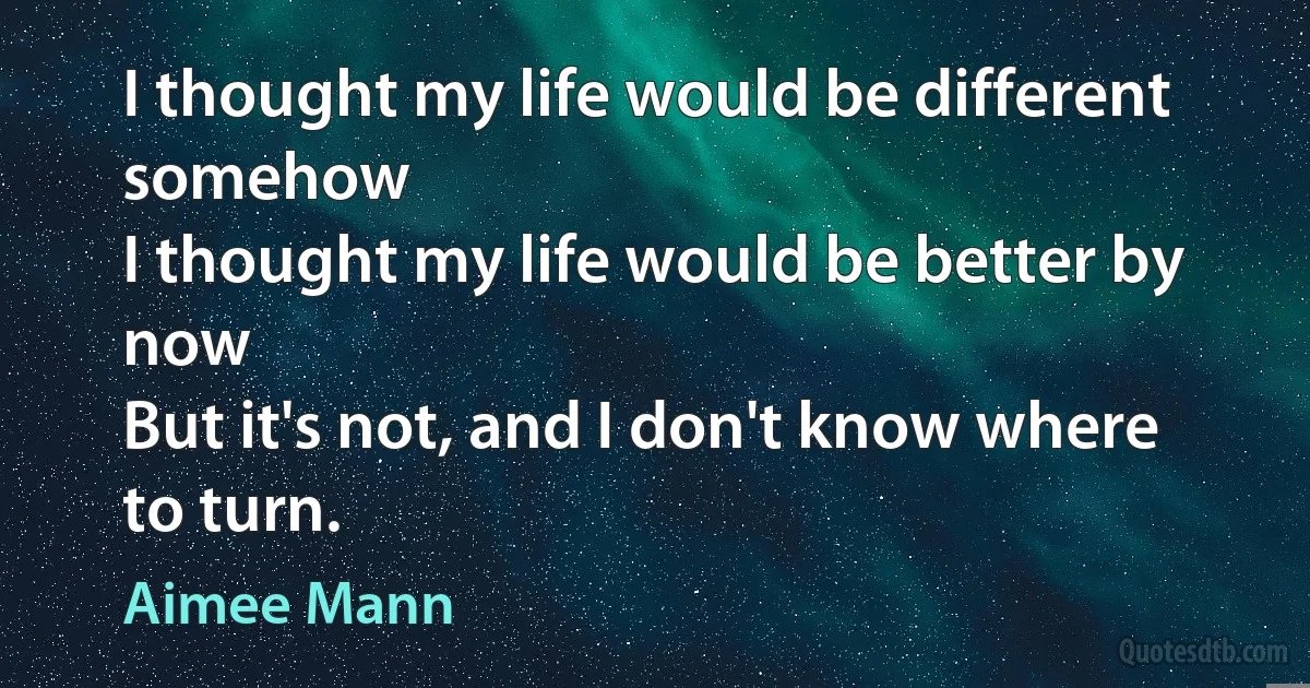 I thought my life would be different somehow
I thought my life would be better by now
But it's not, and I don't know where to turn. (Aimee Mann)