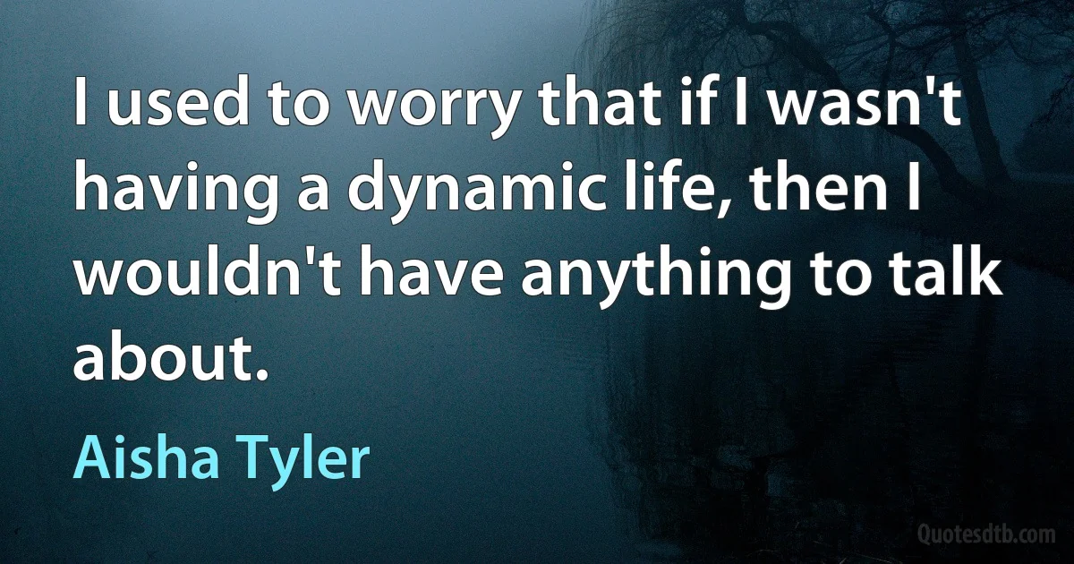 I used to worry that if I wasn't having a dynamic life, then I wouldn't have anything to talk about. (Aisha Tyler)