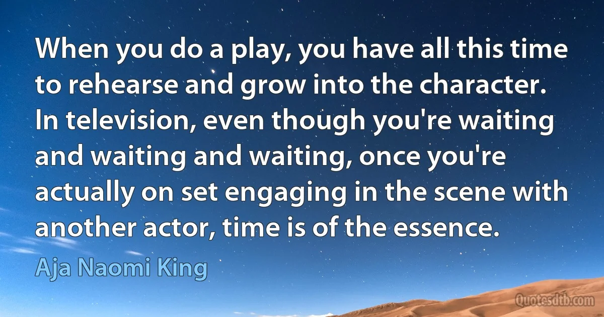 When you do a play, you have all this time to rehearse and grow into the character. In television, even though you're waiting and waiting and waiting, once you're actually on set engaging in the scene with another actor, time is of the essence. (Aja Naomi King)