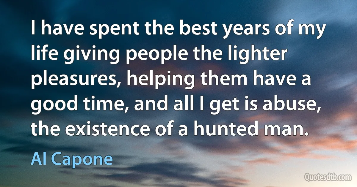 I have spent the best years of my life giving people the lighter pleasures, helping them have a good time, and all I get is abuse, the existence of a hunted man. (Al Capone)