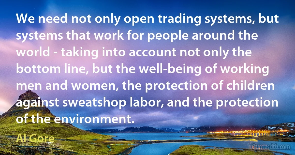 We need not only open trading systems, but systems that work for people around the world - taking into account not only the bottom line, but the well-being of working men and women, the protection of children against sweatshop labor, and the protection of the environment. (Al Gore)