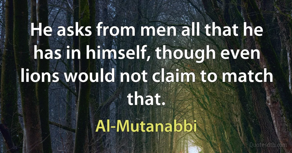 He asks from men all that he has in himself, though even lions would not claim to match that. (Al-Mutanabbi)