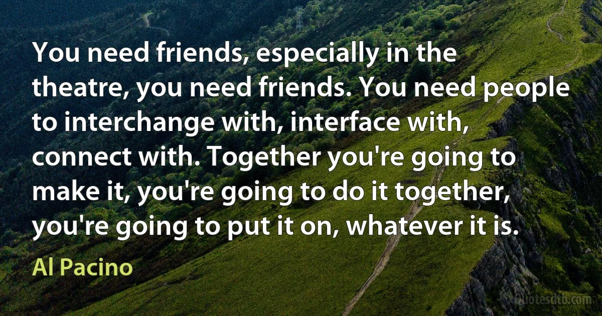 You need friends, especially in the theatre, you need friends. You need people to interchange with, interface with, connect with. Together you're going to make it, you're going to do it together, you're going to put it on, whatever it is. (Al Pacino)