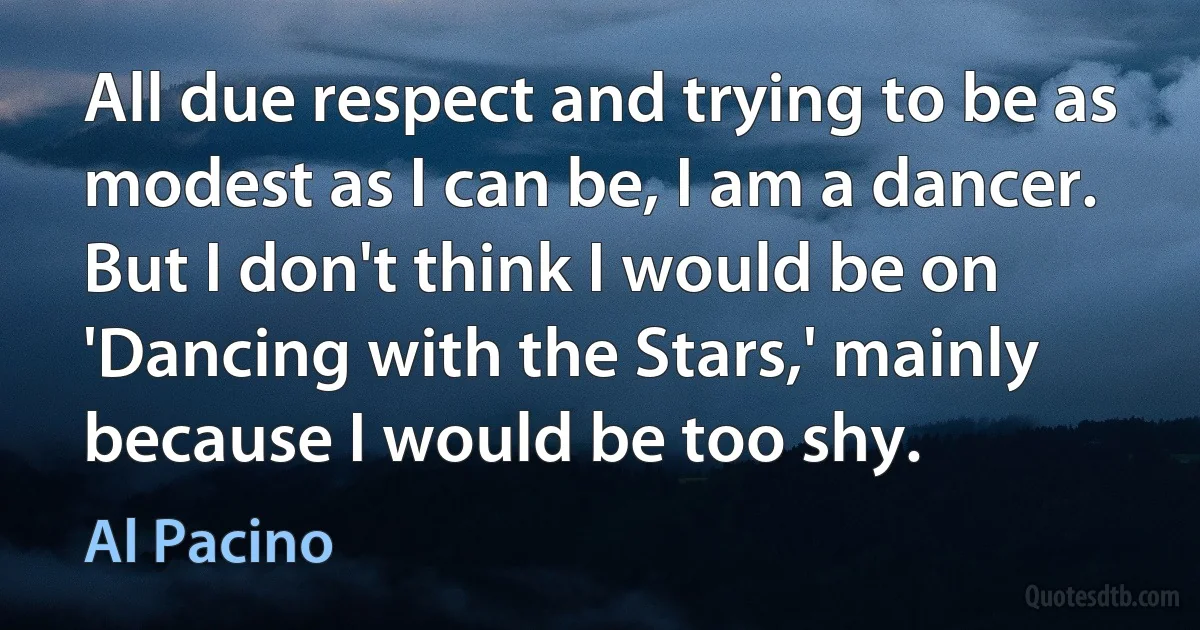 All due respect and trying to be as modest as I can be, I am a dancer. But I don't think I would be on 'Dancing with the Stars,' mainly because I would be too shy. (Al Pacino)