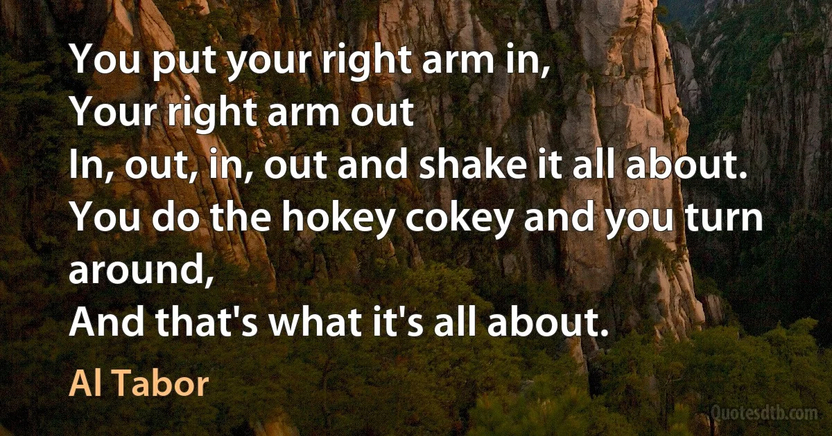 You put your right arm in,
Your right arm out
In, out, in, out and shake it all about.
You do the hokey cokey and you turn around,
And that's what it's all about. (Al Tabor)