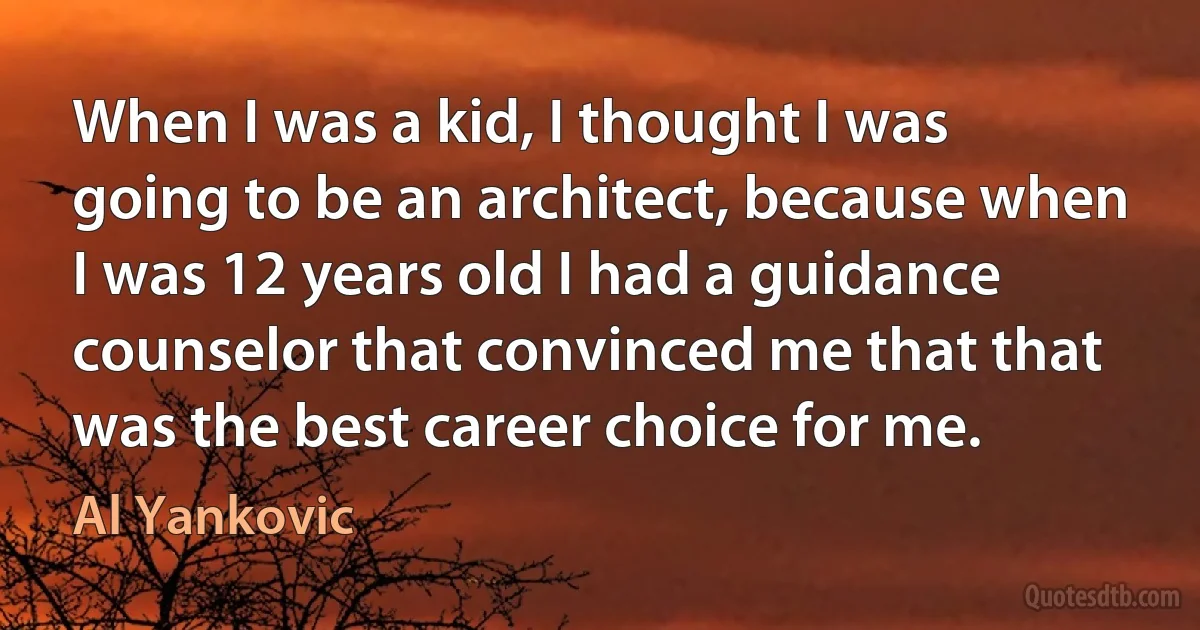 When I was a kid, I thought I was going to be an architect, because when I was 12 years old I had a guidance counselor that convinced me that that was the best career choice for me. (Al Yankovic)