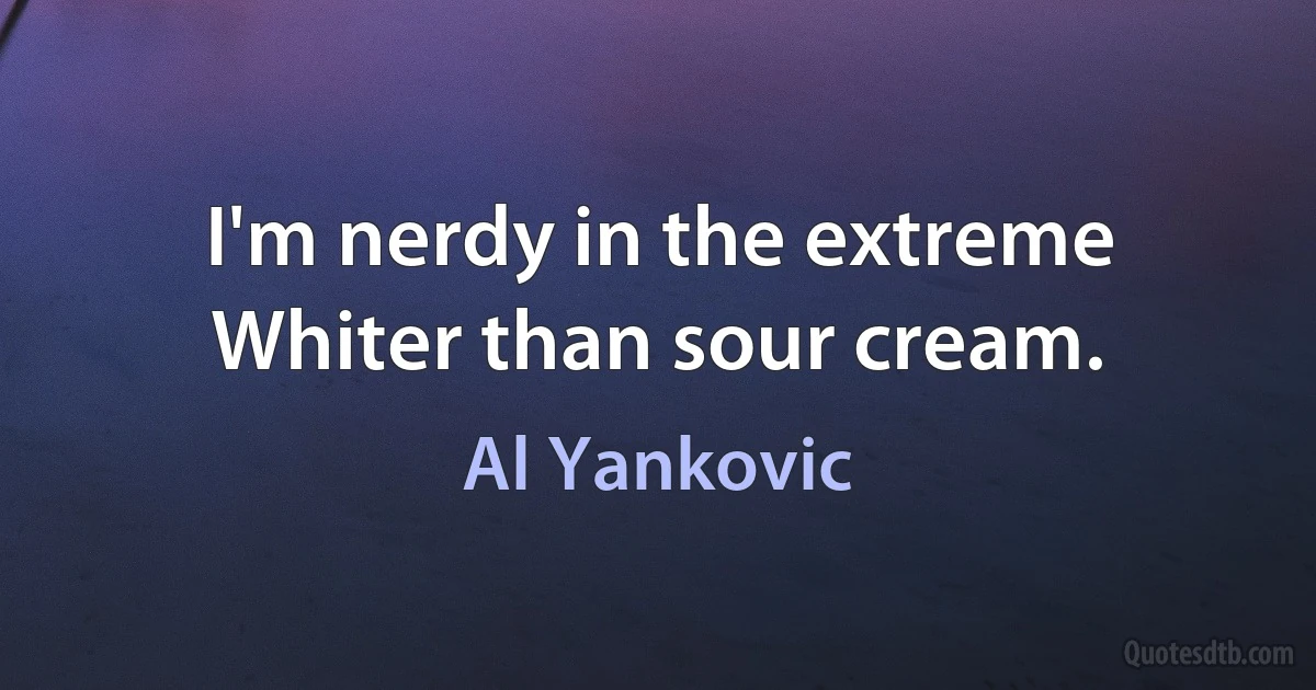 I'm nerdy in the extreme
Whiter than sour cream. (Al Yankovic)