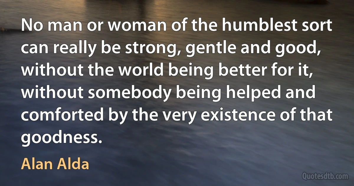 No man or woman of the humblest sort can really be strong, gentle and good, without the world being better for it, without somebody being helped and comforted by the very existence of that goodness. (Alan Alda)