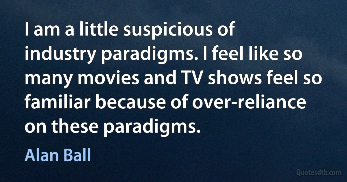 I am a little suspicious of industry paradigms. I feel like so many movies and TV shows feel so familiar because of over-reliance on these paradigms. (Alan Ball)