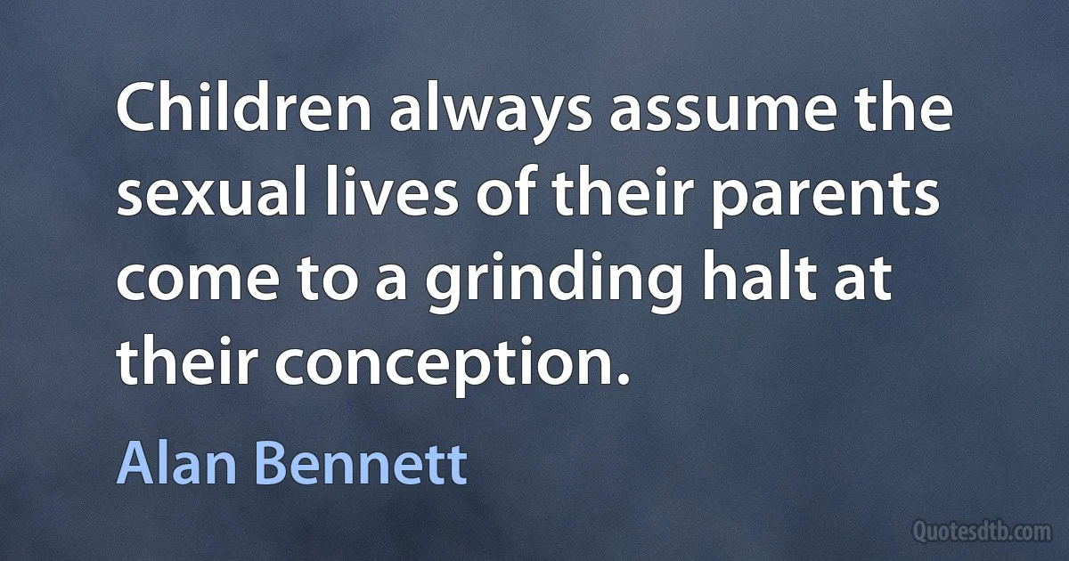 Children always assume the sexual lives of their parents come to a grinding halt at their conception. (Alan Bennett)