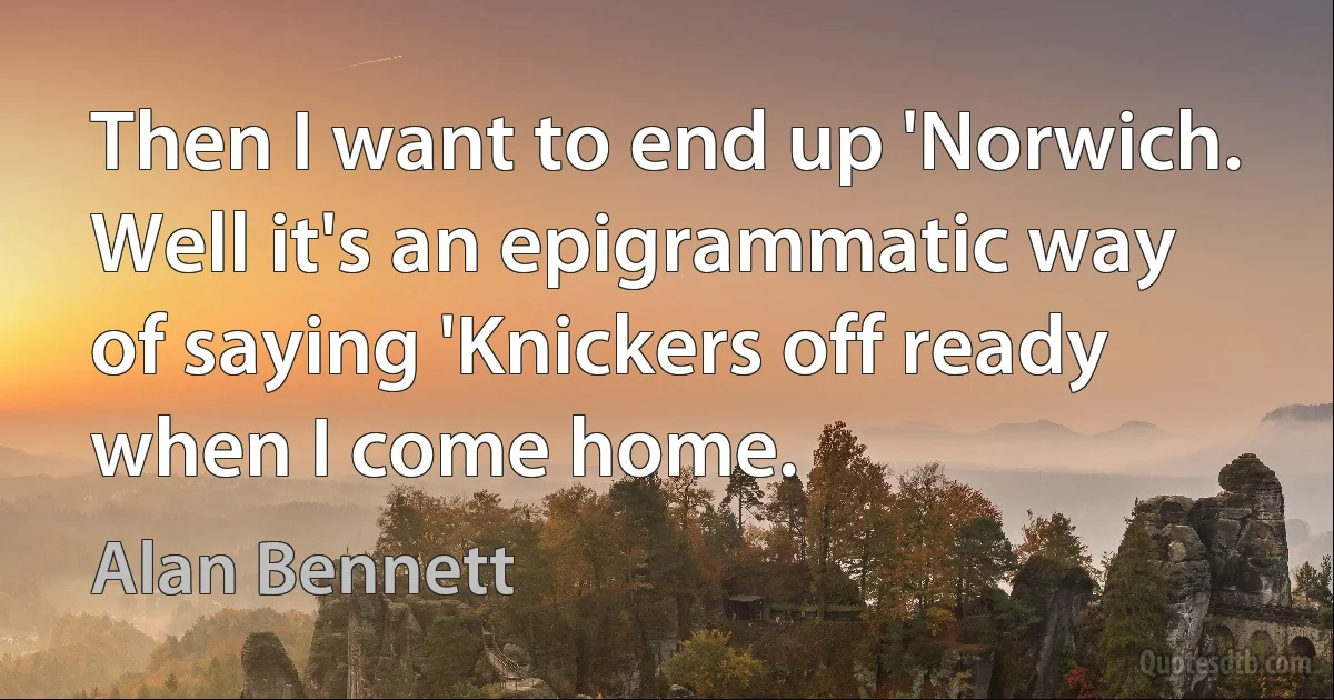 Then I want to end up 'Norwich. Well it's an epigrammatic way of saying 'Knickers off ready when I come home. (Alan Bennett)