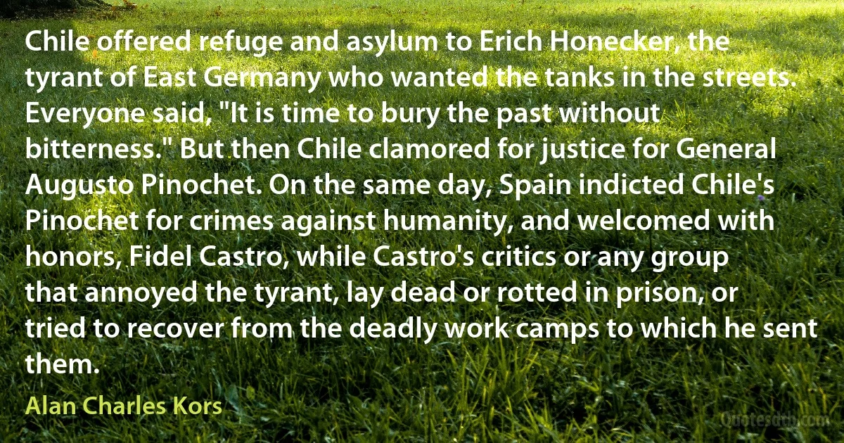 Chile offered refuge and asylum to Erich Honecker, the tyrant of East Germany who wanted the tanks in the streets. Everyone said, "It is time to bury the past without bitterness." But then Chile clamored for justice for General Augusto Pinochet. On the same day, Spain indicted Chile's Pinochet for crimes against humanity, and welcomed with honors, Fidel Castro, while Castro's critics or any group that annoyed the tyrant, lay dead or rotted in prison, or tried to recover from the deadly work camps to which he sent them. (Alan Charles Kors)