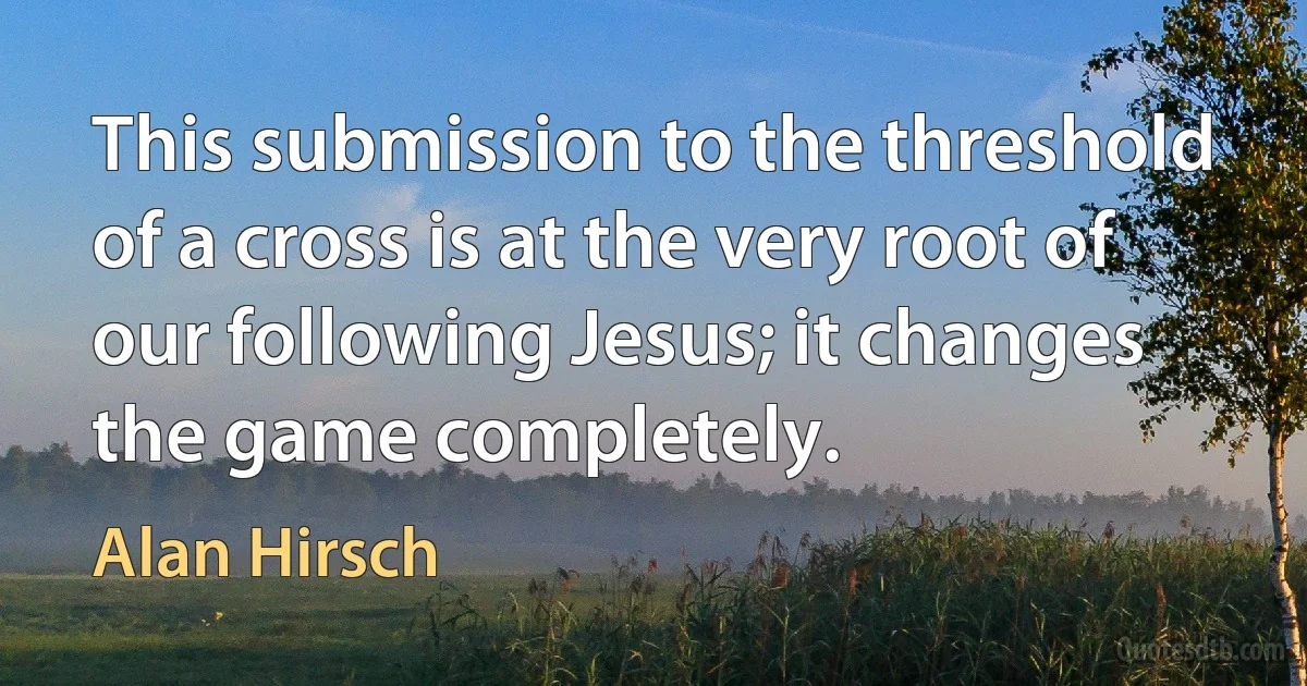 This submission to the threshold of a cross is at the very root of our following Jesus; it changes the game completely. (Alan Hirsch)