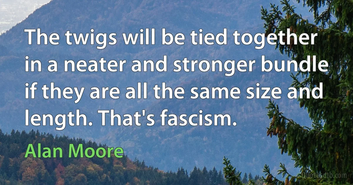 The twigs will be tied together in a neater and stronger bundle if they are all the same size and length. That's fascism. (Alan Moore)